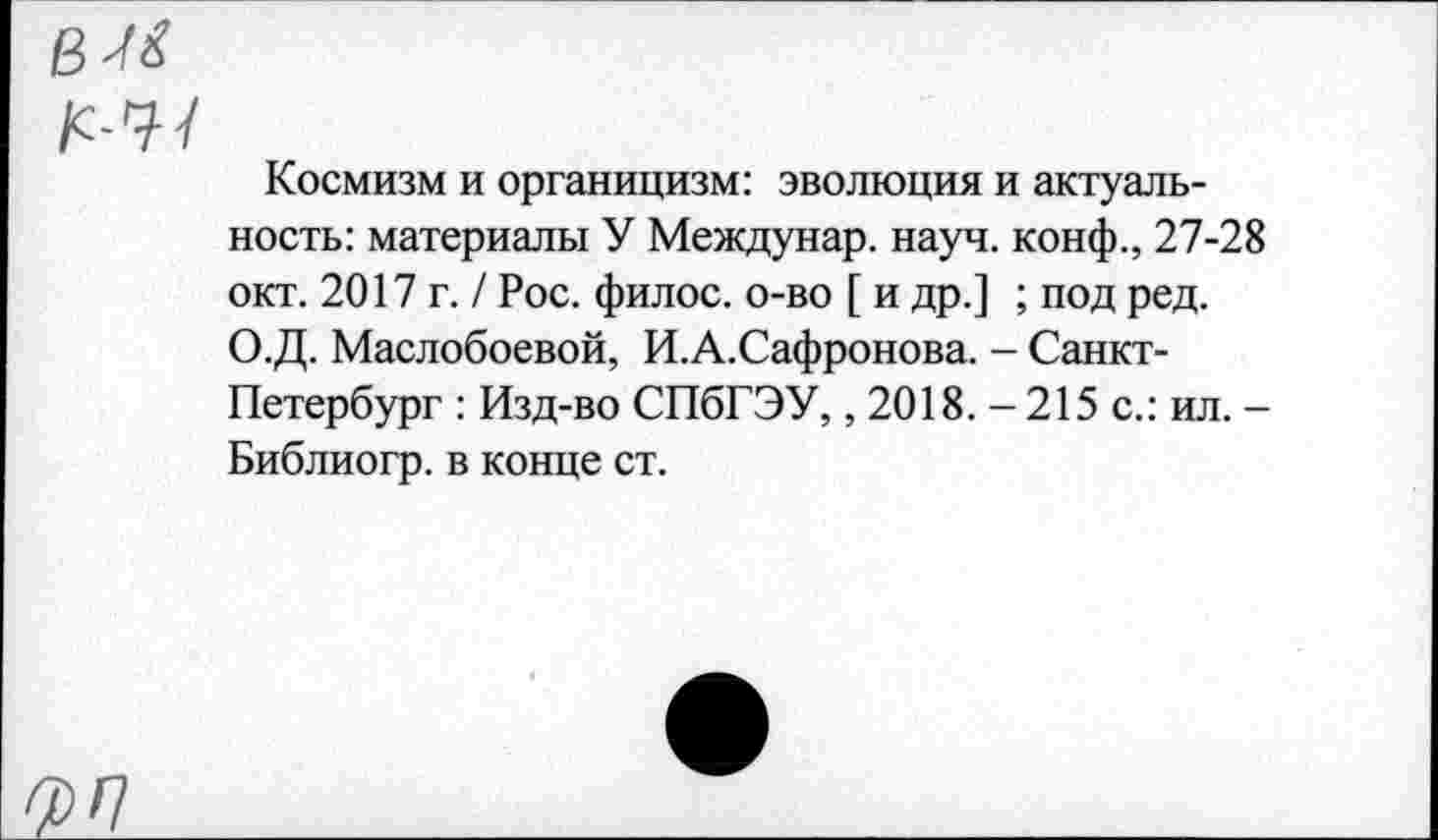 ﻿Космизм и органицизм: эволюция и актуальность: материалы У Междунар. науч, конф., 27-28 окт. 2017 г. / Рос. филос. о-во [ и др.] ; под ред. О.Д. Маслобоевой, И.А.Сафронова. - Санкт-Петербург : Изд-во СПбГЭУ,, 2018. - 215 с.: ил. -Библиогр. в конце ст.